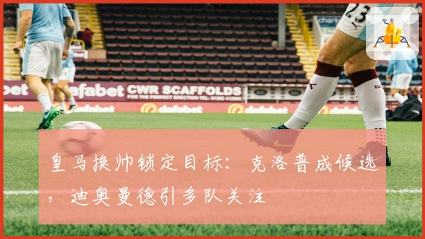 皇马换帅锁定目标：克洛普成候选，迪奥曼德引多队关注