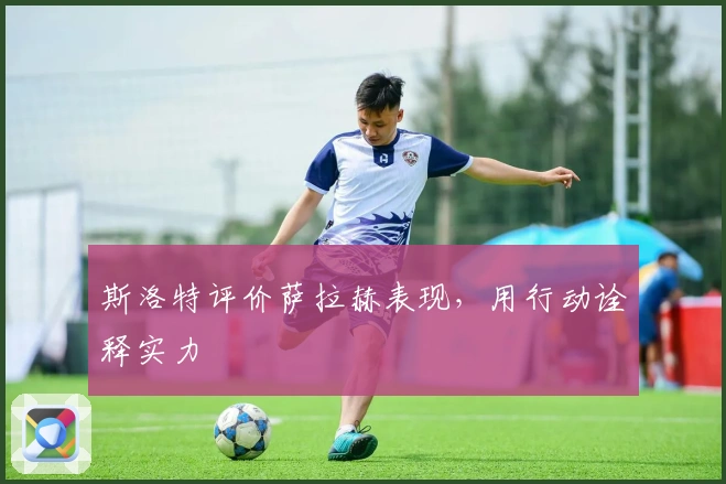 斯洛特评价萨拉赫表现，用行动诠释实力