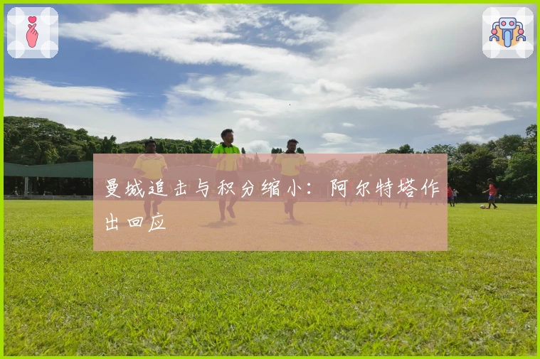 曼城追击与积分缩小：阿尔特塔作出回应