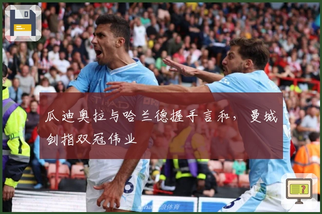 瓜迪奥拉与哈兰德握手言和，曼城剑指双冠伟业