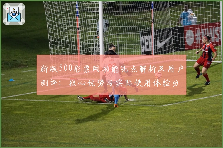 新版500彩票网功能亮点解析及用户测评：核心优势与实际使用体验分享