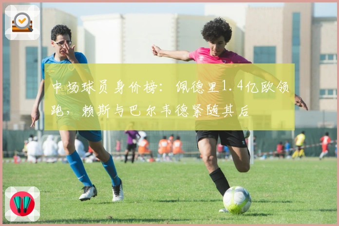 中场球员身价榜：佩德里1.4亿欧领跑，赖斯与巴尔韦德紧随其后