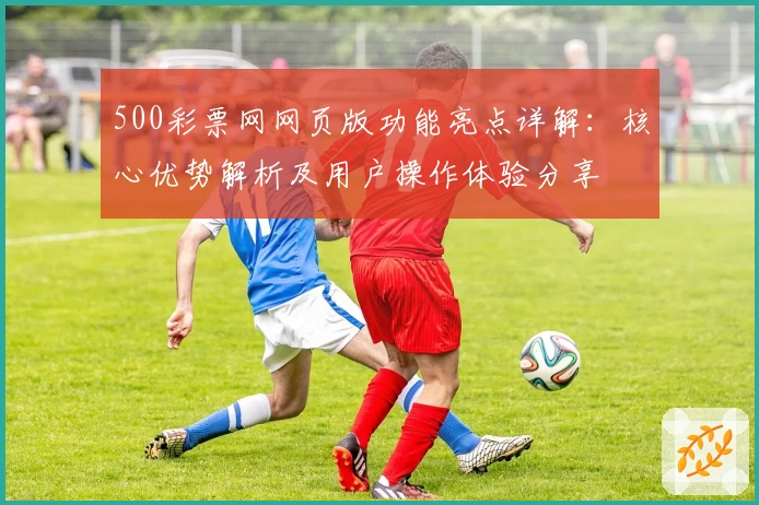 500彩票网网页版功能亮点详解：核心优势解析及用户操作体验分享