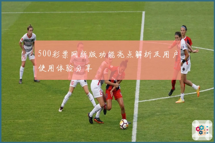 500彩票网新版功能亮点解析及用户使用体验分享