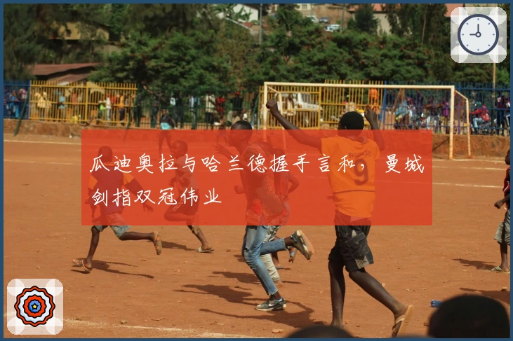 瓜迪奥拉与哈兰德握手言和，曼城剑指双冠伟业