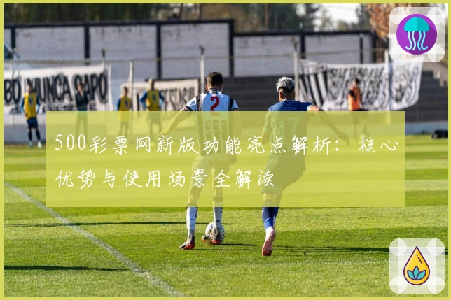 500彩票网新版功能亮点解析：核心优势与使用场景全解读