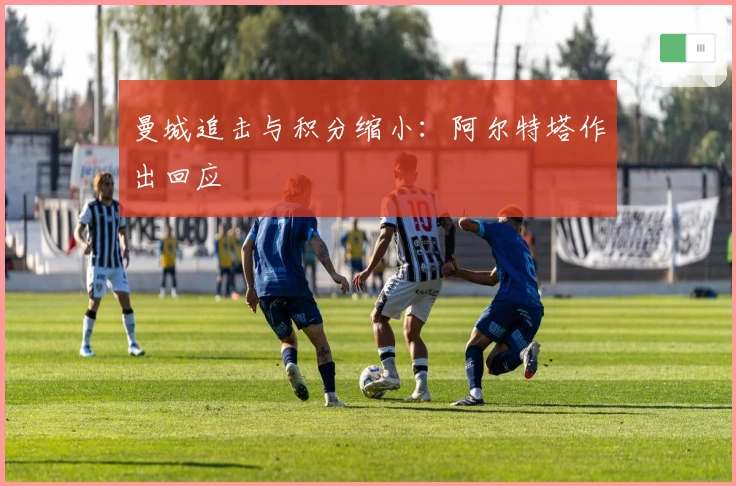 曼城追击与积分缩小：阿尔特塔作出回应