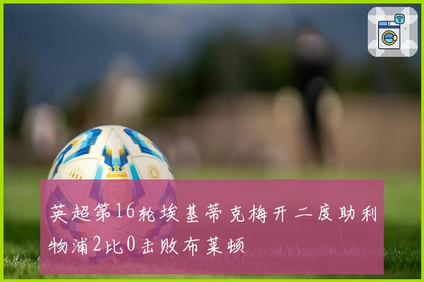 英超第16轮埃基蒂克梅开二度助利物浦2比0击败布莱顿