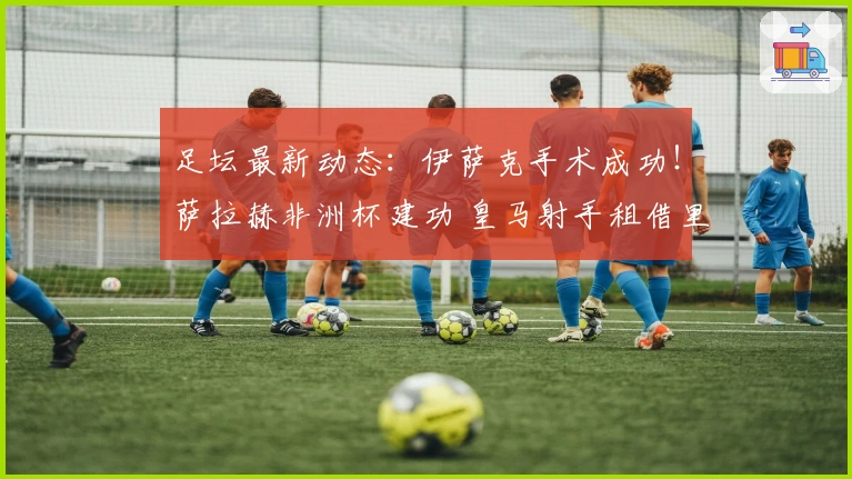 足坛最新动态：伊萨克手术成功！萨拉赫非洲杯建功 皇马射手租借里昂