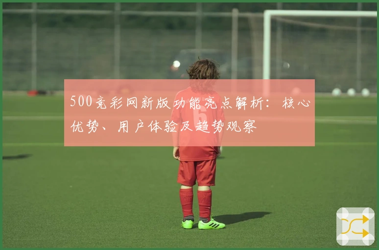 500竞彩网新版功能亮点解析：核心优势、用户体验及趋势观察
