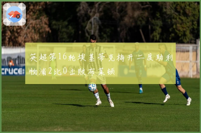 英超第16轮埃基蒂克梅开二度助利物浦2比0击败布莱顿