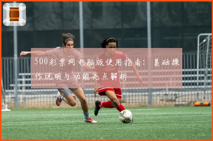 500彩票网电脑版使用指南：基础操作说明与功能亮点解析