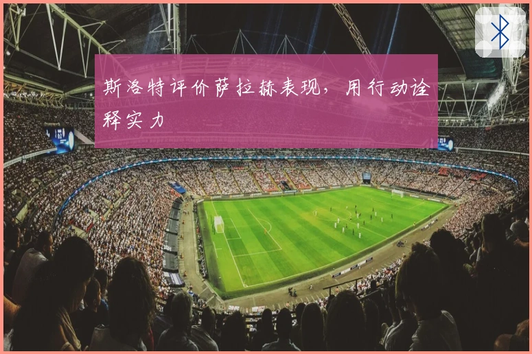 斯洛特评价萨拉赫表现，用行动诠释实力