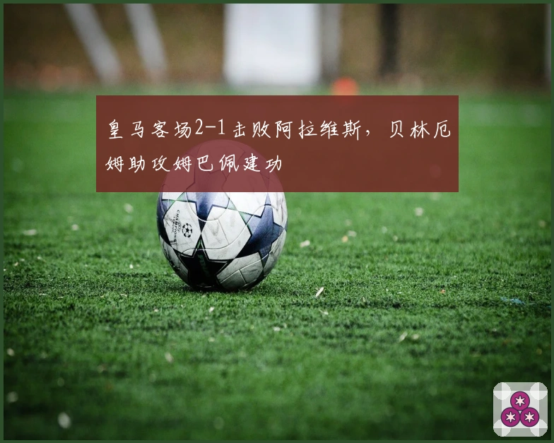 皇马客场2-1击败阿拉维斯，贝林厄姆助攻姆巴佩建功
